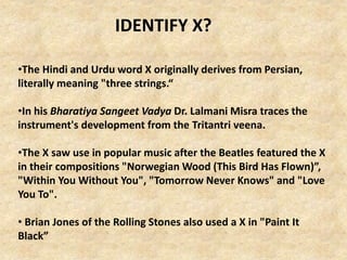 •The Hindi and Urdu word X originally derives from Persian,
literally meaning "three strings.“
•In his Bharatiya Sangeet Vadya Dr. Lalmani Misra traces the
instrument's development from the Tritantri veena.
•The X saw use in popular music after the Beatles featured the X
in their compositions "Norwegian Wood (This Bird Has Flown)”,
"Within You Without You", "Tomorrow Never Knows" and "Love
You To".
• Brian Jones of the Rolling Stones also used a X in "Paint It
Black”
IDENTIFY X?
 
