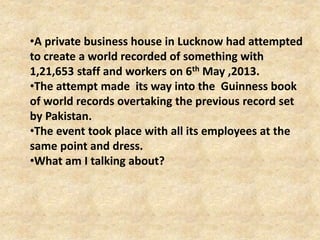 •A private business house in Lucknow had attempted
to create a world recorded of something with
1,21,653 staff and workers on 6th May ,2013.
•The attempt made its way into the Guinness book
of world records overtaking the previous record set
by Pakistan.
•The event took place with all its employees at the
same point and dress.
•What am I talking about?
 