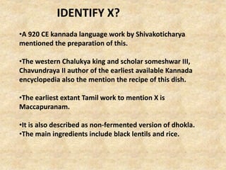 •A 920 CE kannada language work by Shivakoticharya
mentioned the preparation of this.
•The western Chalukya king and scholar someshwar III,
Chavundraya II author of the earliest available Kannada
encyclopedia also the mention the recipe of this dish.
•The earliest extant Tamil work to mention X is
Maccapuranam.
•It is also described as non-fermented version of dhokla.
•The main ingredients include black lentils and rice.
IDENTIFY X?
 