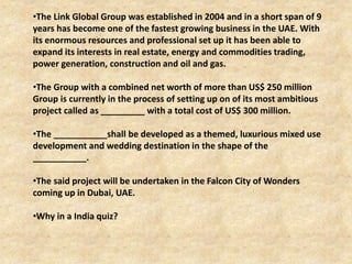 •The Link Global Group was established in 2004 and in a short span of 9
years has become one of the fastest growing business in the UAE. With
its enormous resources and professional set up it has been able to
expand its interests in real estate, energy and commodities trading,
power generation, construction and oil and gas.
•The Group with a combined net worth of more than US$ 250 million
Group is currently in the process of setting up on of its most ambitious
project called as _________ with a total cost of US$ 300 million.
•The ___________shall be developed as a themed, luxurious mixed use
development and wedding destination in the shape of the
___________.
•The said project will be undertaken in the Falcon City of Wonders
coming up in Dubai, UAE.
•Why in a India quiz?
 