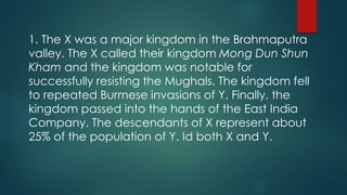 1. The X was a major kingdom in the Brahmaputra
valley. The X called their kingdom Mong Dun Shun
Kham and the kingdom was notable for
successfully resisting the Mughals. The kingdom fell
to repeated Burmese invasions of Y. Finally, the
kingdom passed into the hands of the East India
Company. The descendants of X represent about
25% of the population of Y. Id both X and Y.
 