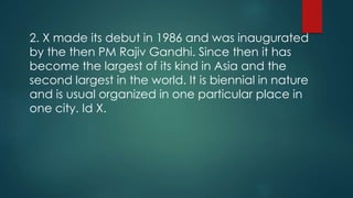 2. X made its debut in 1986 and was inaugurated
by the then PM Rajiv Gandhi. Since then it has
become the largest of its kind in Asia and the
second largest in the world. It is biennial in nature
and is usual organized in one particular place in
one city. Id X.
 