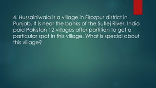 4. Hussainiwala is a village in Firozpur district in
Punjab. It is near the banks of the Sutlej River. India
paid Pakistan 12 villages after partition to get a
particular spot in this village. What is special about
this village?
 