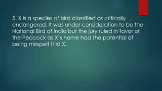 5. X is a species of bird classified as critically
endangered. It was under consideration to be the
National Bird of India but the jury ruled in favor of
the Peacock as X’s name had the potential of
being misspelt !! Id X.
 
