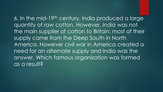 6. In the mid-19th century, India produced a large
quantity of raw cotton. However, India was not
the main supplier of cotton to Britain; most of their
supply came from the Deep South in North
America. However civil war in America created a
need for an alternate supply and India was the
answer. Which famous organization was formed
as a result?
 