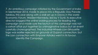 7. An ambitious campaign initiated by the Government of India
in September 2014, made its place into a Republic Day Parade
tableau this year along with a stall set up in Davos in the world
Economic Forum. Weiden+Kennedy, led by V Sunil, its executive
director bagged the online bidding process for leading the
campaign and made sure the launch of this campaign was not
a sarkari affair put together by unimaginative babus but an event
carefully choreographed. The Industrial-Wheels-Lion-Silhouette
logo was earlier rejected on grounds of Gujarat connection, but
the Lion connection with Emporer Ashoka went in its favour.
Identify the Campaign.
 