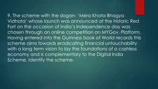 9. The scheme with the slogan- ‘Mera Khata Bhagya
Vidhata’ whose launch was announced at the historic Red
Fort on the occasion of India’s Independence day was
chosen through an online competition on MYGov. Platform.
Having entered into the Guinness book of World records this
scheme aims towards eradicating financial untouchability
with a long term vision to lay the foundations of a cashless
economy and is complementary to the Digital India
Scheme. Identify the scheme.
 