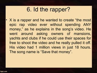 6. Id the rapper?
• X is a rapper and he wanted to create “the most
epic rap video ever without spending ANY
money,” as he explains in the song’s video. He
went around asking owners of mansions,
yachts and clubs if he could use their spaces for
free to shoot the video and he really pulled it off.
His video had 1 million views in just 18 hours.
The song name is “Save that money”.
 