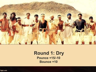 Round 1: Dry
Pounce +15/-10
Bounce +10
 