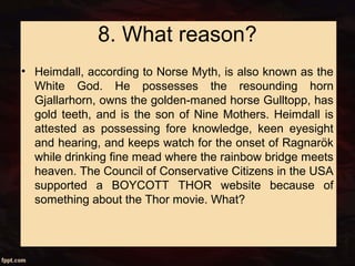8. What reason?
• Heimdall, according to Norse Myth, is also known as the
White God. He possesses the resounding horn
Gjallarhorn, owns the golden-maned horse Gulltopp, has
gold teeth, and is the son of Nine Mothers. Heimdall is
attested as possessing fore knowledge, keen eyesight
and hearing, and keeps watch for the onset of Ragnarök
while drinking fine mead where the rainbow bridge meets
heaven. The Council of Conservative Citizens in the USA
supported a BOYCOTT THOR website because of
something about the Thor movie. What?
 