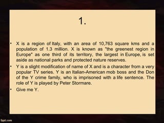 1.
• X is a region of Italy, with an area of 10,763 square kms and a
population of 1.3 million. X is known as "the greenest region in
Europe" as one third of its territory, the largest in Europe, is set
aside as national parks and protected nature reserves.
• Y is a slight modification of name of X and is a character from a very
popular TV series. Y is an Italian-American mob boss and the Don
of the Y crime family, who is imprisoned with a life sentence. The
role of Y is played by Peter Stormare.
• Give me Y.
 