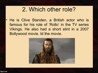 2. Which other role?
• He is Clive Standen, a British actor who is
famous for his role of ‘Rollo’ in the TV series
Vikings. He also had a short stint in a 2007
Bollywood movie. Id the movie.
 