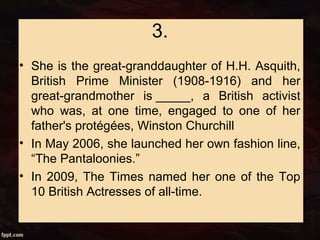 3.
• She is the great-granddaughter of H.H. Asquith,
British Prime Minister (1908-1916) and her
great-grandmother is _____, a British activist
who was, at one time, engaged to one of her
father's protégées, Winston Churchill
• In May 2006, she launched her own fashion line,
“The Pantaloonies.”
• In 2009, The Times named her one of the Top
10 British Actresses of all-time.
 