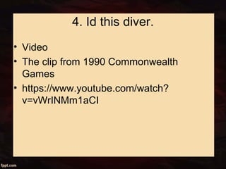 4. Id this diver.
• Video
• The clip from 1990 Commonwealth
Games
• https://www.youtube.com/watch?
v=vWrINMm1aCI
 