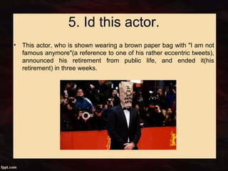 5. Id this actor.
• This actor, who is shown wearing a brown paper bag with "I am not
famous anymore"(a reference to one of his rather eccentric tweets),
announced his retirement from public life, and ended it(his
retirement) in three weeks.
 
