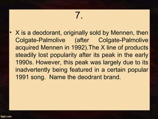 7.
• X is a deodorant, originally sold by Mennen, then
Colgate-Palmolive (after Colgate-Palmolive
acquired Mennen in 1992).The X line of products
steadily lost popularity after its peak in the early
1990s. However, this peak was largely due to its
inadvertently being featured in a certain popular
1991 song. Name the deodrant brand.
 