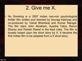 2. Give me X.
• No Smoking is a 2007 Indian neo-noir psychological
thriller film written and directed by Anurag Kashyap and
co-produced by Vishal Bhardwaj and Kumar Mangat.
The film stars John Abraham, Ayesha Takia, Ranvir
Shorey and Paresh Rawal in the lead roles. The film is
loosely based upon the short story by X. It became the
first Indian film to be adapted from a X short story.
 