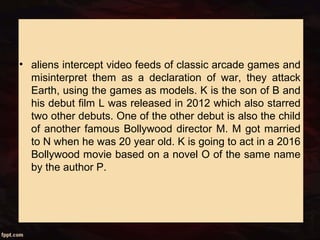 • aliens intercept video feeds of classic arcade games and
misinterpret them as a declaration of war, they attack
Earth, using the games as models. K is the son of B and
his debut film L was released in 2012 which also starred
two other debuts. One of the other debut is also the child
of another famous Bollywood director M. M got married
to N when he was 20 year old. K is going to act in a 2016
Bollywood movie based on a novel O of the same name
by the author P.
 