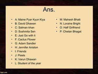 Ans.
• A: Maine Pyar Kyun Kiya
• B: David Dhawan
• C: Salman khan
• D: Sushmita Sen
• E: Just Go with it
• F: Cactus Flower
• G: Adam Sandler
• H: Jennifer Aniston
• I: Friends
• J: Pixels
• K: Varun Dhawan
• L: Student of the year
• M: Mahesh Bhatt
• N: Loraine Bright
• O: Half Girlfriend
• P: Chetan Bhagat
 