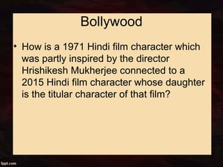 Bollywood
• How is a 1971 Hindi film character which
was partly inspired by the director
Hrishikesh Mukherjee connected to a
2015 Hindi film character whose daughter
is the titular character of that film?
 