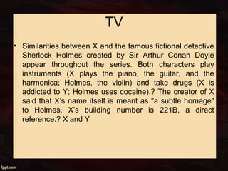 TV
• Similarities between X and the famous fictional detective
Sherlock Holmes created by Sir Arthur Conan Doyle
appear throughout the series. Both characters play
instruments (X plays the piano, the guitar, and the
harmonica; Holmes, the violin) and take drugs (X is
addicted to Y; Holmes uses cocaine).? The creator of X
said that X’s name itself is meant as "a subtle homage"
to Holmes. X’s building number is 221B, a direct
reference.? X and Y
 