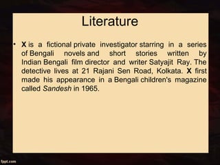 Literature
• X is a fictional private investigator starring in a series
of Bengali novels and short stories written by
Indian Bengali film director and writer Satyajit Ray. The
detective lives at 21 Rajani Sen Road, Kolkata. X first
made his appearance in a Bengali children's magazine
called Sandesh in 1965.
 