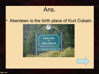 Ans.
• Aberdeen is the birth place of Kurt Cobain.
 