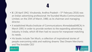 4
• X ( 28 April 1942, Vinukonda, Andhra Pradesh – 5th February 2016) was
an Indian advertising professional. He founded Mudra Communications
Limited, on the 25th of March, 1980, as its chairman and managing
director.
• X established Mudra Institute of Communications Ahmedabad(MICA) in
March 1991 in order to provide workers to the expanding advertising
industry in India, which till then had no source for manpower matching
its needs.
• His books include Ten Much, a collection of inspirational stories of
people overcoming odds and realising dreams 'Desi Dream Merchants
and The Invisible CEO’
 