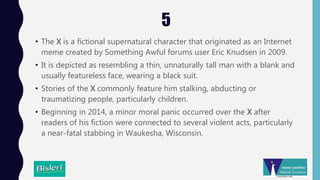 5
• The X is a fictional supernatural character that originated as an Internet
meme created by Something Awful forums user Eric Knudsen in 2009.
• It is depicted as resembling a thin, unnaturally tall man with a blank and
usually featureless face, wearing a black suit.
• Stories of the X commonly feature him stalking, abducting or
traumatizing people, particularly children.
• Beginning in 2014, a minor moral panic occurred over the X after
readers of his fiction were connected to several violent acts, particularly
a near-fatal stabbing in Waukesha, Wisconsin.
 