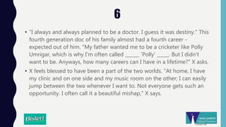 6
• "I always and always planned to be a doctor. I guess it was destiny." This
fourth generation doc of his family almost had a fourth career -
expected out of him. "My father wanted me to be a cricketer like Polly
Umrigar, which is why I'm often called ______ 'Polly' _____. But I didn't
want to be. Anyways, how many careers can I have in a lifetime?" X asks.
• X feels blessed to have been a part of the two worlds. "At home, I have
my clinic and on one side and my music room on the other; I can easily
jump between the two whenever I want to. Not everyone gets such an
opportunity. I often call it a beautiful mishap," X says.
 