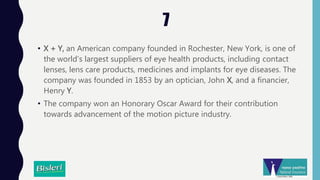 7
• X + Y, an American company founded in Rochester, New York, is one of
the world's largest suppliers of eye health products, including contact
lenses, lens care products, medicines and implants for eye diseases. The
company was founded in 1853 by an optician, John X, and a financier,
Henry Y.
• The company won an Honorary Oscar Award for their contribution
towards advancement of the motion picture industry.
 