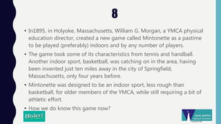 8
• In1895, in Holyoke, Massachusetts, William G. Morgan, a YMCA physical
education director, created a new game called Mintonette as a pastime
to be played (preferably) indoors and by any number of players.
• The game took some of its characteristics from tennis and handball.
Another indoor sport, basketball, was catching on in the area, having
been invented just ten miles away in the city of Springfield,
Massachusetts, only four years before.
• Mintonette was designed to be an indoor sport, less rough than
basketball, for older members of the YMCA, while still requiring a bit of
athletic effort.
• How we do know this game now?
 