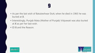 9
• As per the last wish of Batukeshwar Dutt, when he died in 1965 he was
buried at X.
• Interestingly, Punjab Mata (Mother of Punjab) Vidyawati was also buried
at X as per her last wish.
• ID X and the Reason.
 