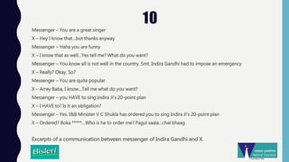 10
Messenger – You are a great singer
X – Hey I know that…but thanks anyway
Messenger – Haha you are funny
X – I know that as well…Yes tell me? What do you want?
Messenger – You know all is not well in the country. Smt. Indira Gandhi had to impose an emergency
X – Really? Okay. So?
Messenger – You are quite popular
X – Arrey Baba, I know…Tell me what do you want?
Messenger – you HAVE to sing Indira Ji’s 20-point plan
X – I HAVE to? Is it an obligation?
Messenger – Yes. I&B Minister V C Shukla has ordered you to sing Indira Ji’s 20-point plan
X – Ordered? Boka *****…Who is he to order me? Pagul saala…chal bhaag
Excerpts of a communication between messenger of Indira Gandhi and X.
 