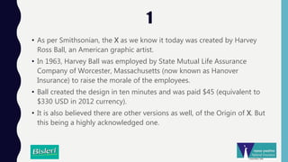 1
• As per Smithsonian, the X as we know it today was created by Harvey
Ross Ball, an American graphic artist.
• In 1963, Harvey Ball was employed by State Mutual Life Assurance
Company of Worcester, Massachusetts (now known as Hanover
Insurance) to raise the morale of the employees.
• Ball created the design in ten minutes and was paid $45 (equivalent to
$330 USD in 2012 currency).
• It is also believed there are other versions as well, of the Origin of X. But
this being a highly acknowledged one.
 
