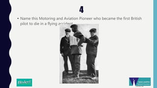 4
• Name this Motoring and Aviation Pioneer who became the first British
pilot to die in a flying accident.
 