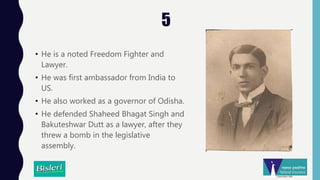 5
• He is a noted Freedom Fighter and
Lawyer.
• He was first ambassador from India to
US.
• He also worked as a governor of Odisha.
• He defended Shaheed Bhagat Singh and
Bakuteshwar Dutt as a lawyer, after they
threw a bomb in the legislative
assembly.
 