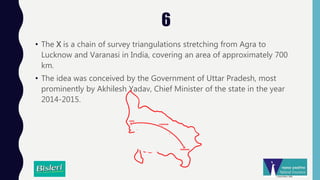 6
• The X is a chain of survey triangulations stretching from Agra to
Lucknow and Varanasi in India, covering an area of approximately 700
km.
• The idea was conceived by the Government of Uttar Pradesh, most
prominently by Akhilesh Yadav, Chief Minister of the state in the year
2014-2015.
 
