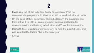 2
• X was as result of the Industrial Policy Resolution of 1953 to
recommend a programme to serve as an aid to small industries in India.
• On the basis of their document, 'The India Report', the government of
India set up X in 1961 as an autonomous national institution for
research, service and training in Industrial and Visual Communication.
• Dashrath Patel was its founder secretary, he held the post till 1981, and
was awarded the Padma Shri in the same year.
• Give X
 