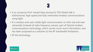 3
• X as coined by Prof. Harald Haas during his TED Global talk is
bidirectional, high speed and fully networked wireless communications
using light.
• It is wireless and uses visible light communication or infra-red and near
ultraviolet (instead of radio frequency waves), part of Optical wireless
communications technology, which carries much more information, and
has been proposed as a solution to the RF-bandwidth limitations.
• ID the technology.
 