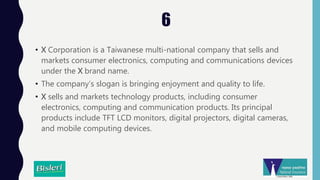 6
• X Corporation is a Taiwanese multi-national company that sells and
markets consumer electronics, computing and communications devices
under the X brand name.
• The company’s slogan is bringing enjoyment and quality to life.
• X sells and markets technology products, including consumer
electronics, computing and communication products. Its principal
products include TFT LCD monitors, digital projectors, digital cameras,
and mobile computing devices.
 