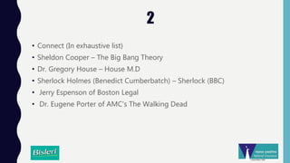 2
• Connect (In exhaustive list)
• Sheldon Cooper – The Big Bang Theory
• Dr. Gregory House – House M.D
• Sherlock Holmes (Benedict Cumberbatch) – Sherlock (BBC)
• Jerry Espenson of Boston Legal
• Dr. Eugene Porter of AMC's The Walking Dead
 