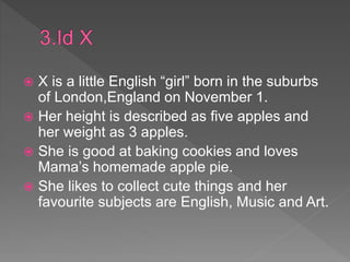  X is a little English “girl” born in the suburbs
of London,England on November 1.
 Her height is described as five apples and
her weight as 3 apples.
 She is good at baking cookies and loves
Mama’s homemade apple pie.
 She likes to collect cute things and her
favourite subjects are English, Music and Art.
 