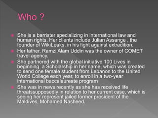  She is a barrister specializing in international law and
human rights. Her clients include Julian Assange , the
founder of WikiLeaks, in his fight against extradition.
 Her father, Ramzi Alam Uddin was the owner of COMET
travel agency.
 She partnered with the global initiative 100 Lives in
beginning a Scholarship in her name, which was created
to send one female student from Lebanon to the United
World College each year, to enroll in a two-year
international baccalaureate program
 She was in news recently as she has received life
threatssupposedly in relation to her current case, which is
seeing her represent jailed former president of the
Maldives, Mohamed Nasheed.
 