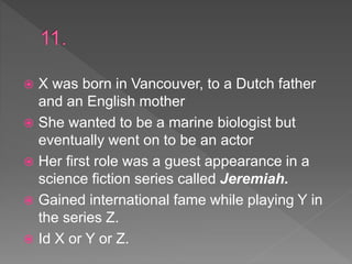  X was born in Vancouver, to a Dutch father
and an English mother
 She wanted to be a marine biologist but
eventually went on to be an actor
 Her first role was a guest appearance in a
science fiction series called Jeremiah.
 Gained international fame while playing Y in
the series Z.
 Id X or Y or Z.
 