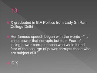  X graduated in B.A Politics from Lady Sri Ram
College Delhi
 Her famous speech began with the words –” It
is not power that corrupts but fear. Fear of
losing power corrupts those who wield it and
fear of the scourge of power corrupts those who
are subject of it.”
 ID X
 