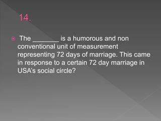  The _______ is a humorous and non
conventional unit of measurement
representing 72 days of marriage. This came
in response to a certain 72 day marriage in
USA’s social circle?
 