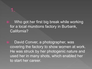  Who got her first big break while working
for a local munitions factory in Burbank,
California?
 David Conver, a photographer, was
covering the factory to show women at work.
He was struck by her photogenic nature and
used her in many shots, which enabled her
to start her career.
 