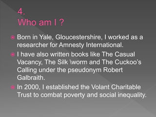  Born in Yale, Gloucestershire, I worked as a
researcher for Amnesty International.
 I have also written books like The Casual
Vacancy, The Silk worm and The Cuckoo’s
Calling under the pseudonym Robert
Galbraith.
 In 2000, I established the Volant Charitable
Trust to combat poverty and social inequality.
 