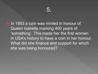  In 1893 a coin was minted in honour of
Queen Isabella marking 400 years of
‘something’. This made her the first women
in USA’s history to have a coin in her honour.
What did she finance and support for which
she was being honoured?
5.
 